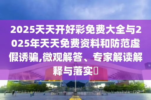 2025天天开好彩免费大全与2025年天天免费资料和防范虚假诱骗,微观解答、专家解读解释与落实​