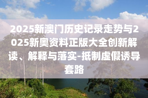 2025新澳门历史记录走势与2025新奥资料正版大全创新解读、解释与落实-抵制虚假诱导套路